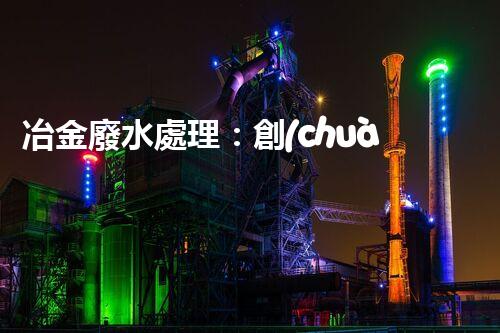 冶金廢水處理：創(chuàng)新技術(shù)解決方案！